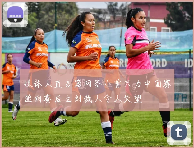 媒体人直言篮网签小曾只为中国赛盈利赛后立刻裁人令人失望