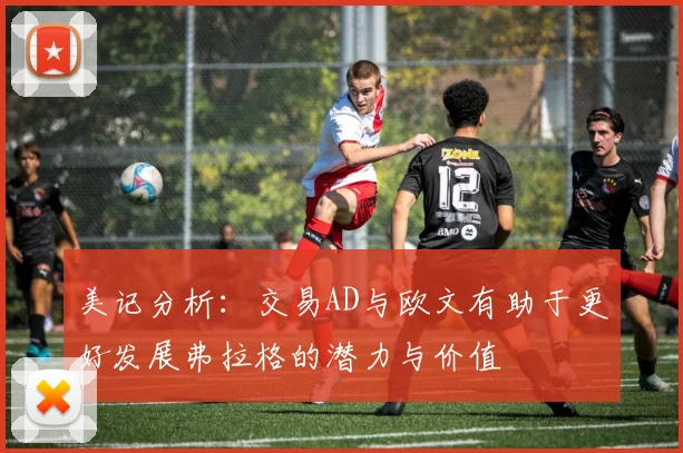 美记分析：交易AD与欧文有助于更好发展弗拉格的潜力与价值