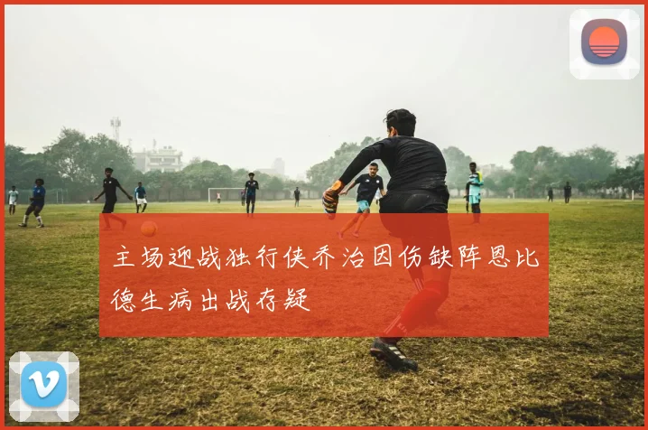 主场迎战独行侠乔治因伤缺阵恩比德生病出战存疑