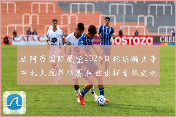 迈阿密国际展望2026目标明确力争中北美冠军联赛和世俱杯晋级成功