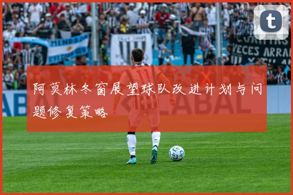 阿莫林冬窗展望球队改进计划与问题修复策略