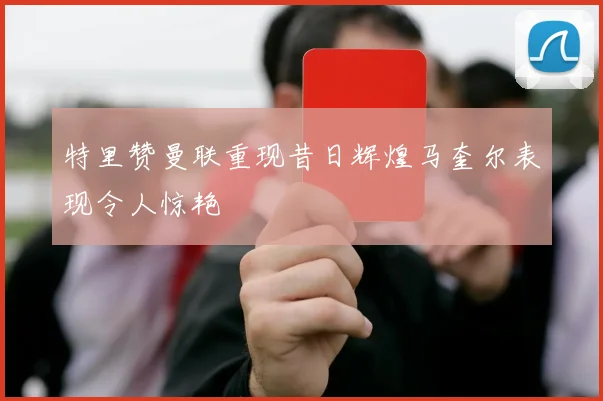 特里赞曼联重现昔日辉煌马奎尔表现令人惊艳