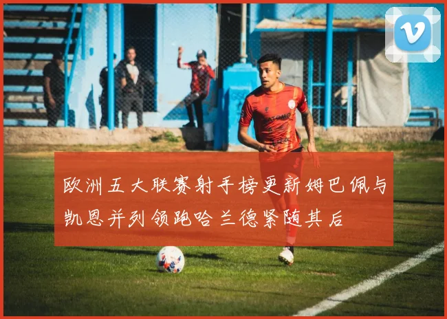 欧洲五大联赛射手榜更新姆巴佩与凯恩并列领跑哈兰德紧随其后