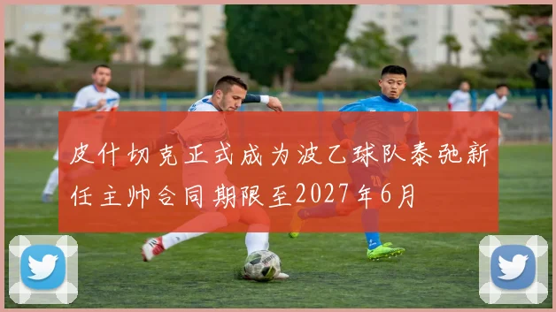 皮什切克正式成为波乙球队泰弛新任主帅合同期限至2027年6月