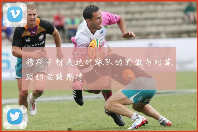 穆斯卡特表达对球队的骄傲与对家庭的温暖期待