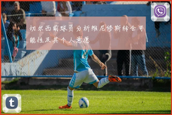 切尔西前球员分析维尼修斯转会可能性及其个人意愿