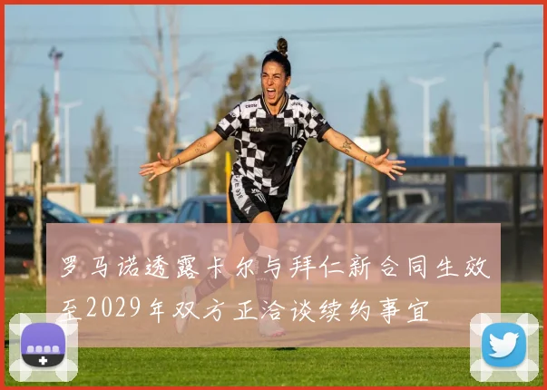罗马诺透露卡尔与拜仁新合同生效至2029年双方正洽谈续约事宜