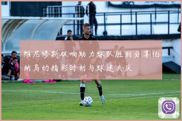维尼修斯双响助力球队胜利分享伯纳乌的精彩时刻与球迷共庆