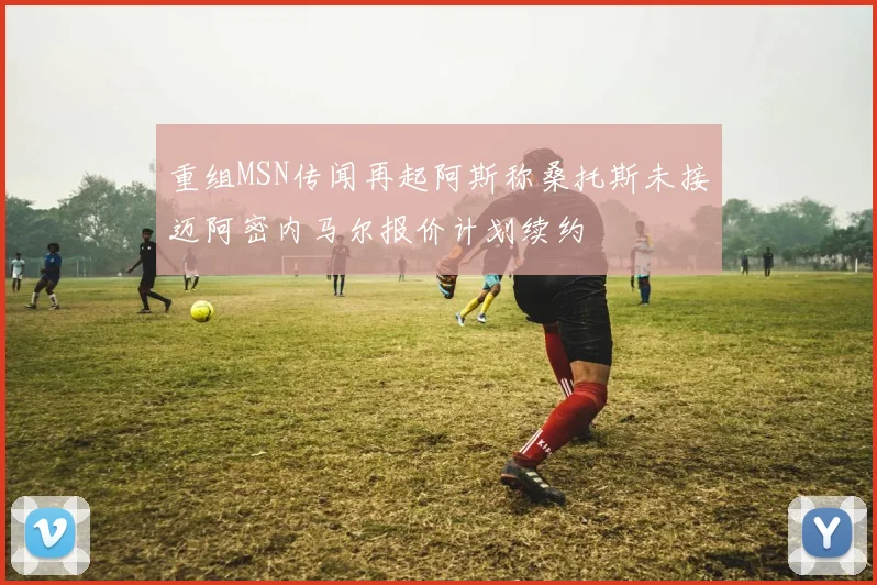 重组MSN传闻再起阿斯称桑托斯未接迈阿密内马尔报价计划续约