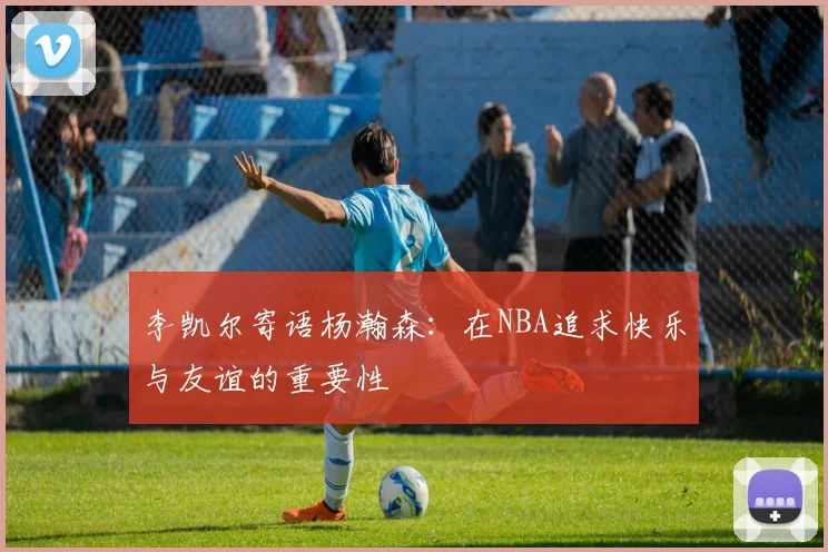 李凯尔寄语杨瀚森：在NBA追求快乐与友谊的重要性