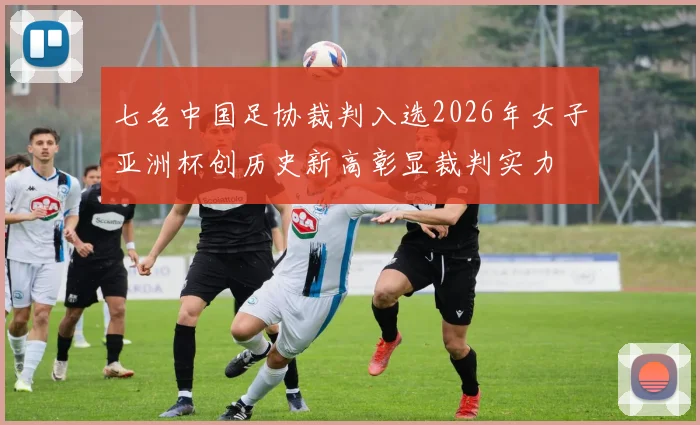 七名中国足协裁判入选2026年女子亚洲杯创历史新高彰显裁判实力