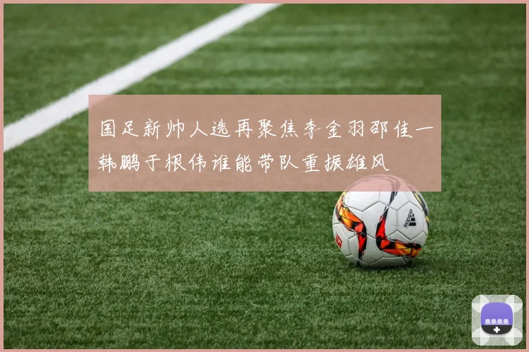 国足新帅人选再聚焦李金羽邵佳一韩鹏于根伟谁能带队重振雄风