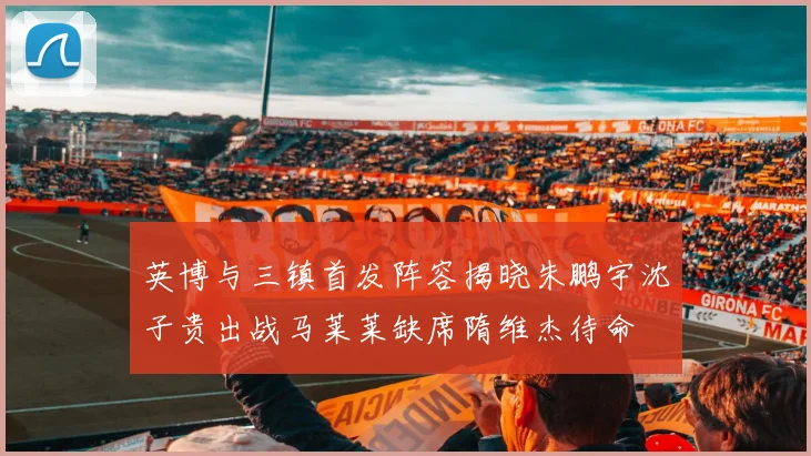 英博与三镇首发阵容揭晓朱鹏宇沈子贵出战马莱莱缺席隋维杰待命