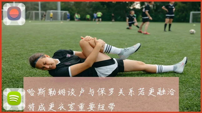 哈斯勒姆谈卢与保罗关系若更融洽将成更衣室重要纽带