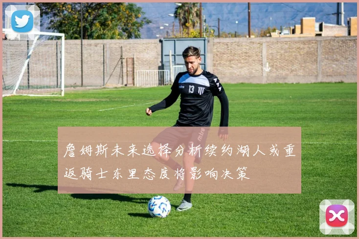 詹姆斯未来选择分析续约湖人或重返骑士东里态度将影响决策